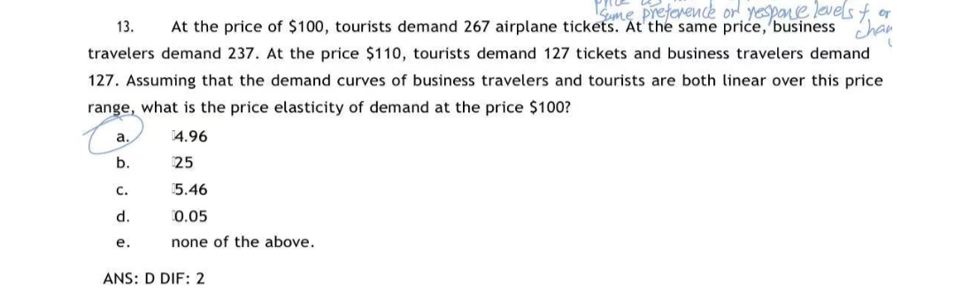 Sme preference or yespanse leves
At the price of $100, tourists demand 267 airplane tickets. At the same price, 'business
or
13.
travelers demand 237. At the price $110, tourists demand 127 tickets and business travelers demand
127. Assuming that the demand curves of business travelers and tourists are both linear over this price
range, what is the price elasticity of demand at the price $100?
a.
14.96
b.
25
с.
5.46
d.
0.05
е.
none of the above.
ANS: D DIF: 2
