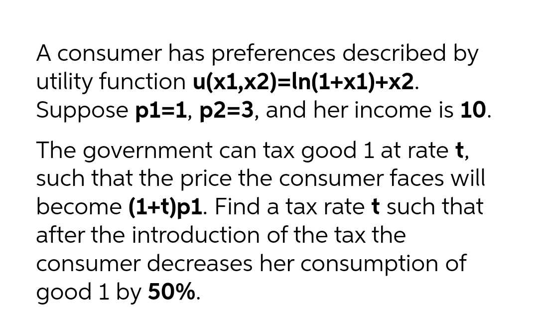 A consumer has preferences described by
utility function u(x1,x2)=In(1+x1)+x2.
Suppose p1=1, p2=3, and her income is 10.
The government can tax good 1 at rate t,
such that the price the consumer faces will
become (1+t)p1. Find a tax rate t such that
after the introduction of the tax the
consumer decreases her consumption of
good 1 by 50%.
