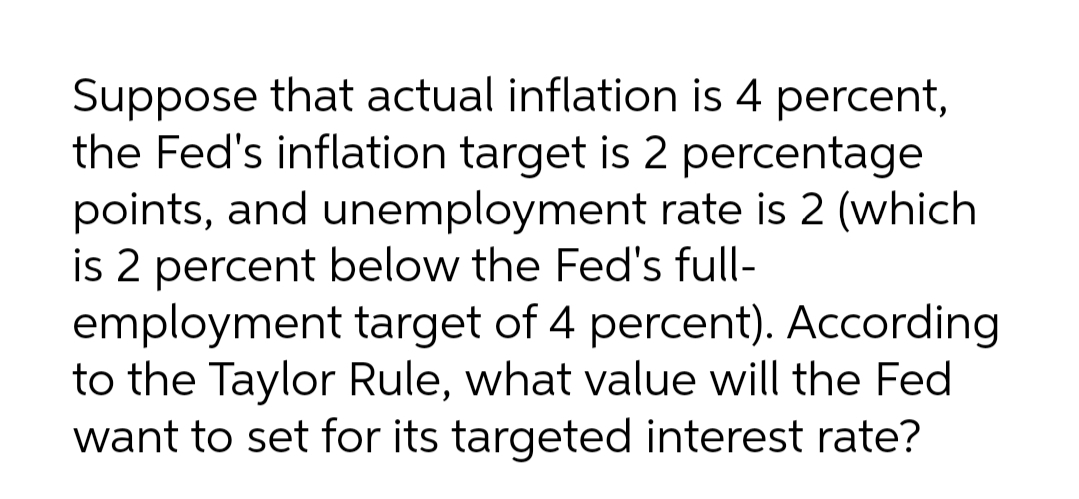 Suppose that actual inflation is 4 percent,
the Fed's inflation target is 2 percentage
points, and unemployment rate is 2 (which
is 2 percent below the Fed's full-
employment target of 4 percent). According
to the Taylor Rule, what value will the Fed
want to set for its targeted interest rate?
