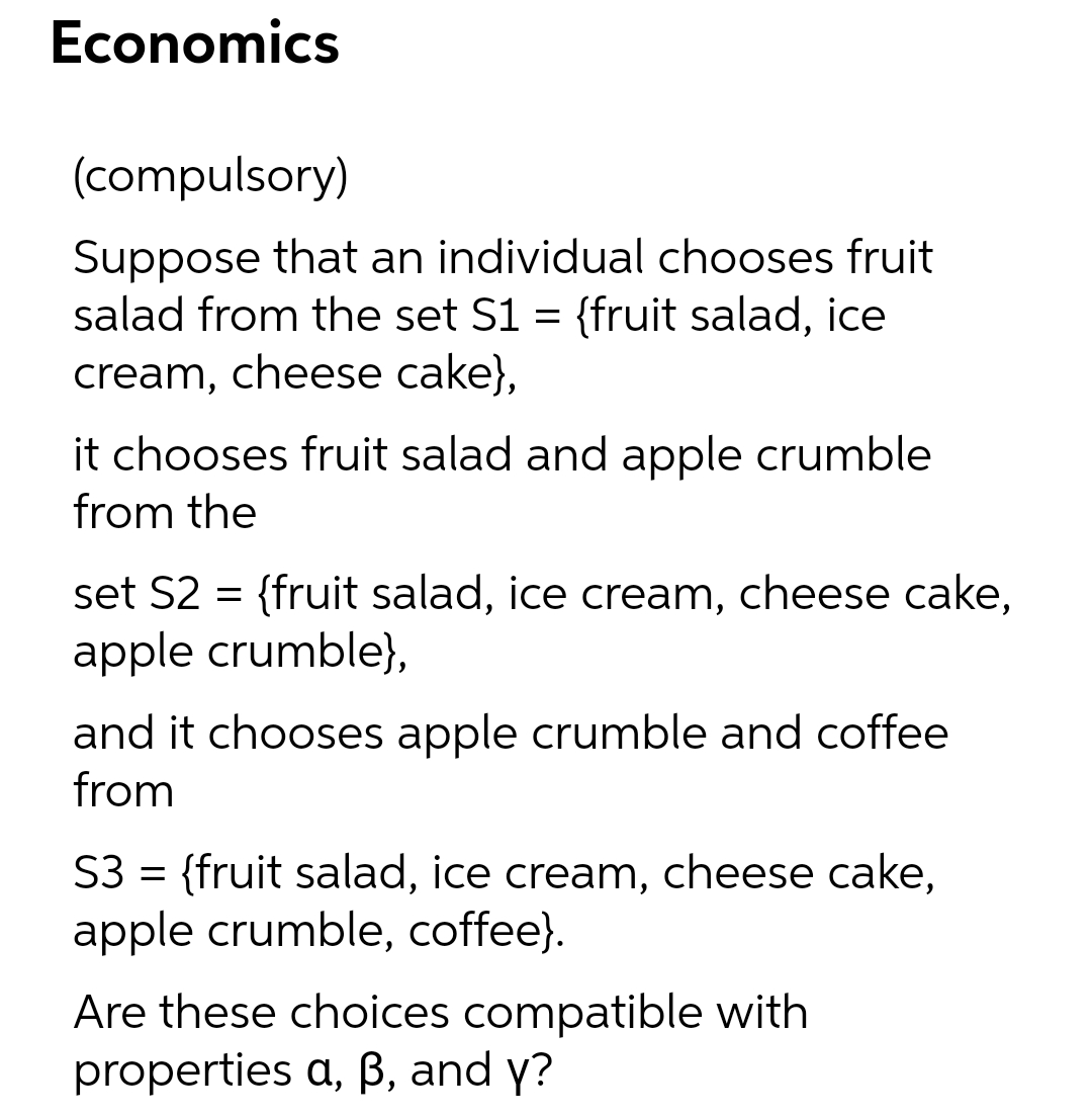 Economics
(compulsory)
Suppose that an individual chooses fruit
salad from the set S1 = {fruit salad, ice
cream, cheese cake},
it chooses fruit salad and apple crumble
from the
set S2 = {fruit salad, ice cream, cheese cake,
apple crumble),
and it chooses apple crumble and coffee
from
S3 = {fruit salad, ice cream, cheese cake,
apple crumble, coffee}.
Are these choices compatible with
properties a, ß, and y?
