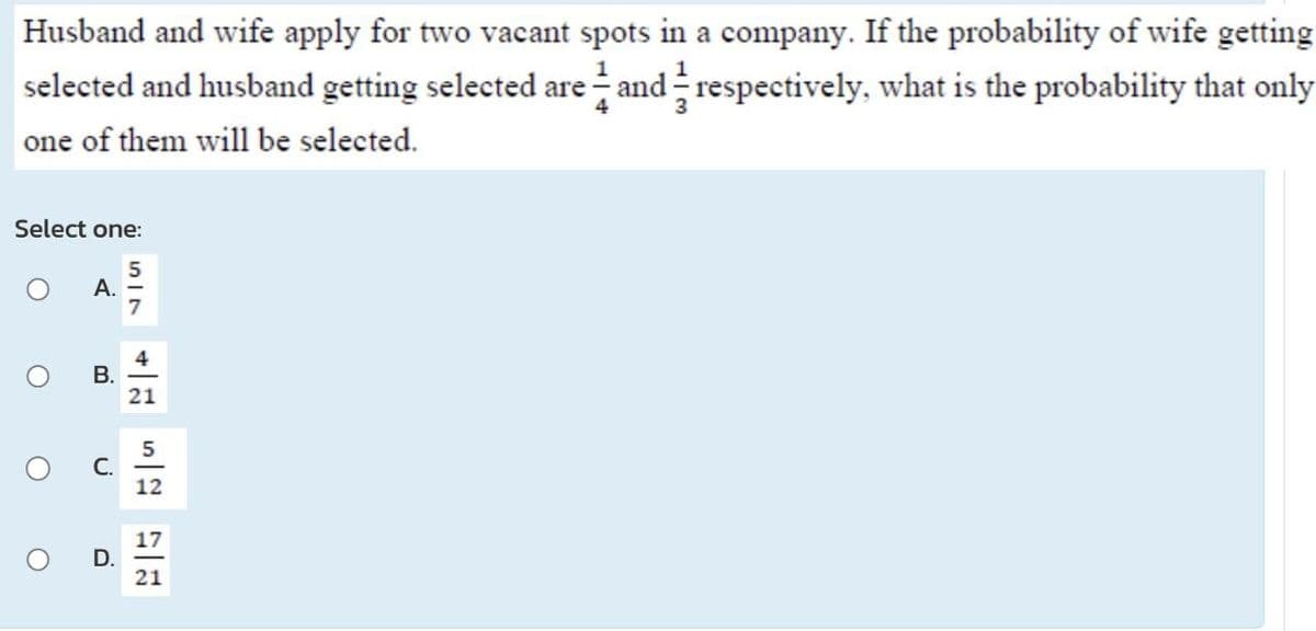 Husband and wife apply for two vacant spots in a company. If the probability of wife getting
selected and husband getting selected are and respectively, what is the probability that only
one of them will be selected.
Select one:
A. -
B.
C.
517
D.
4
21
5
12
17
21