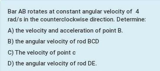 Bar AB rotates at constant angular velocity of 4
rad/s in the counterclockwise direction. Determine:
A) the velocity and acceleration of point B.
B) the angular velocity of rod BCD
C) The velocity of point c
D) the angular velocity of rod DE.

