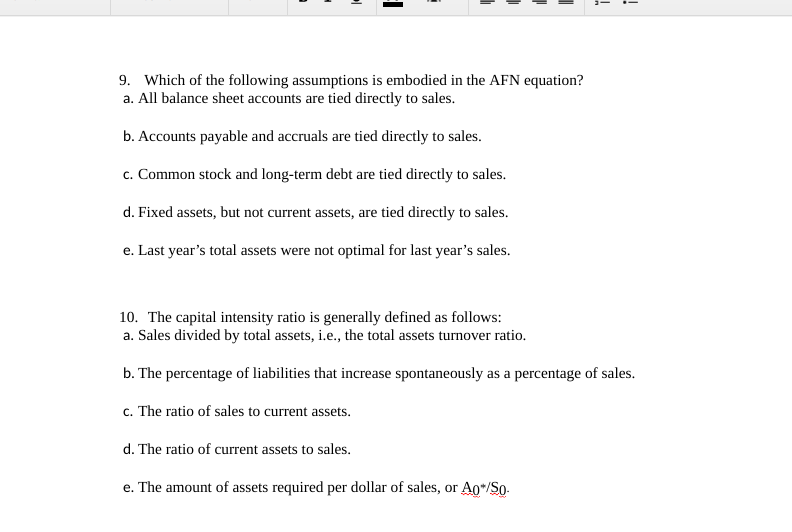 9. Which of the following assumptions is embodied in the AFN equation?
a. All balance sheet accounts are tied directly to sales.
b. Accounts payable and accruals are tied directly to sales.
c. Common stock and long-term debt are tied directly to sales.
d. Fixed assets, but not current assets, are tied directly to sales.
e. Last year's total assets were not optimal for last year's sales.
10. The capital intensity ratio is generally defined as follows:
a. Sales divided by total assets, i.e., the total assets turnover ratio.
b. The percentage of liabilities that increase spontaneously as a percentage of sales.
c. The ratio of sales to current assets.
d. The ratio of current assets to sales.
e. The amount of assets required per dollar of sales, or Ao*/So-
