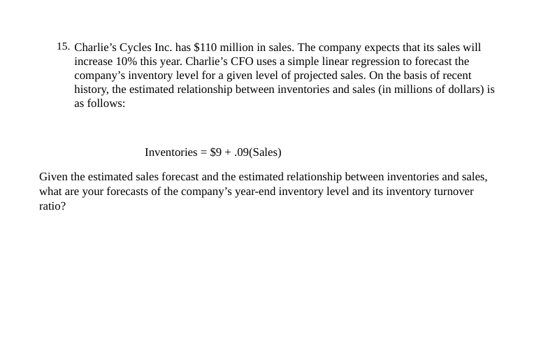 15. Charlie's Cycles Inc. has $110 million in sales. The company expects that its sales will
increase 10% this year. Charlie's CFO uses a simple linear regression to forecast the
company's inventory level for a given level of projected sales. On the basis of recent
history, the estimated relationship between inventories and sales (in millions of dollars) is
as follows:
Inventories = $9 + .09(Sales)
%3D
Given the estimated sales forecast and the estimated relationship between inventories and sales,
what are your forecasts of the company's year-end inventory level and its inventory turnover
ratio?
