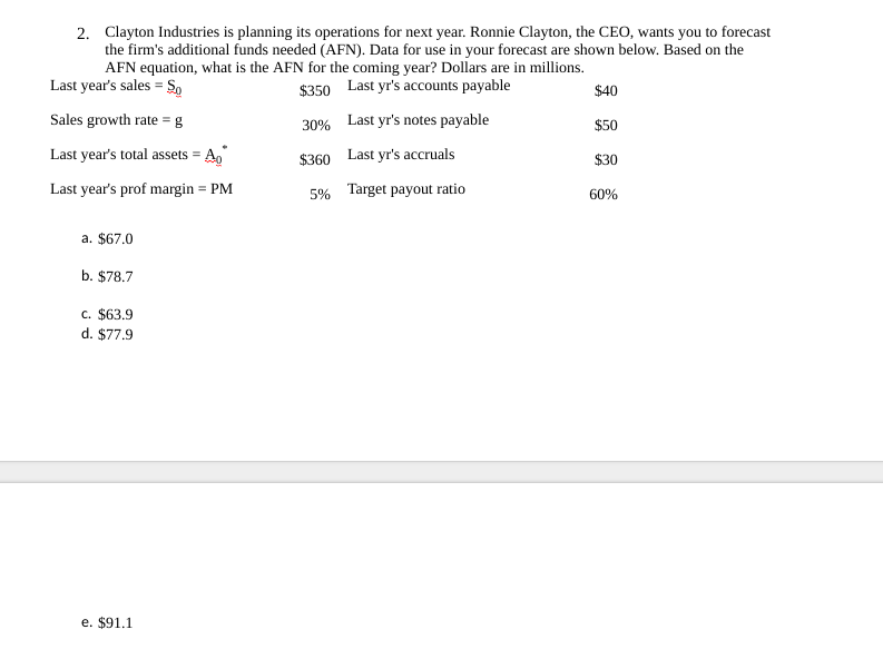 2. Clayton Industries is planning its operations for next year. Ronnie Clayton, the CEO, wants you to forecast
the firm's additional funds needed (AFN). Data for use in your forecast are shown below. Based on the
AFN equation, what is the AFN for the coming year? Dollars are in millions.
Last year's sales = Sp
$350 Last yr's accounts payable
$40
Sales growth rate = g
30% Last yr's notes payable
$50
Last year's total assets =
$360 Last yr's accruals
$30
Last year's prof margin = PM
5% Target payout ratio
60%
a. $67.0
b. $78.7
c. $63.9
d. $77.9
e. $91.1
