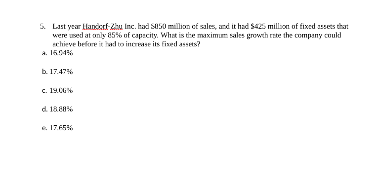 5. Last year Handorf-Zhu Inc. had $850 million of sales, and it had $425 million of fixed assets that
were used at only 85% of capacity. What is the maximum sales growth rate the company could
achieve before it had to increase its fixed assets?
a. 16.94%
b. 17.47%
c. 19.06%
d. 18.88%
e. 17.65%
