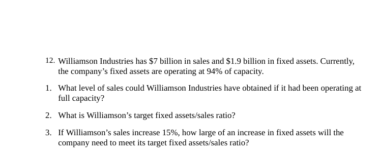 12. Williamson Industries has $7 billion in sales and $1.9 billion in fixed assets. Currently,
the company's fixed assets are operating at 94% of capacity.
1. What level of sales could Williamson Industries have obtained if it had been operating at
full capacity?
2. What is Williamson's target fixed assets/sales ratio?
3. If Williamson's sales increase 15%, how large of an increase in fixed assets will the
company need to meet its target fixed assets/sales ratio?
