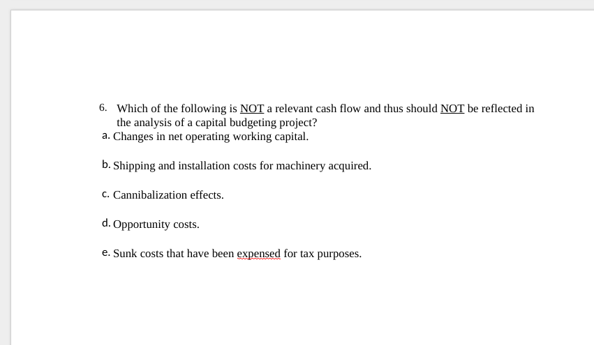 6. Which of the following is NOT a relevant cash flow and thus should NOT be reflected in
the analysis of a capital budgeting project?
a. Changes in net operating working capital.
b. Shipping and installation costs for machinery acquired.
c. Cannibalization effects.
d. Opportunity costs.
e. Sunk costs that have been expensed for tax purposes.
