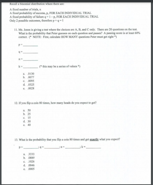 Recall a binomial distribution where there are:
A fixed number of trials, n
A fixed probability of success, p, FOR EACH INDIVIDUAL TRIAL
A fixed probability of failure q-1-p, FOR EACH INDIVIDUAL TRIAL
Only 2 possible outcomes, therefore p+ q =1
I1. Ms. Jones is giving a test where the choices are A, B, and C only. There are 20 questions on the test.
What is the probability that Peter guesses on each question and passes? A passing score is at least 60%
correct. (* NOTE: First, calculate HOW MANY questions Peter must get right ")
(* this may be a series of values *)
a. 0130
b. .0077
e. .0095
d. .0325
e. 0028
12. If you flip a coin 80 times, how many heads do you expect to get?
a. 50
b. 25
c. 15
d. 30
e. 40
13. What is the probability that you flip a coin 80 times and get gxactly what you expect?
a. 3333
b. 0889
c. .1026
d. 0046
e. 0005
