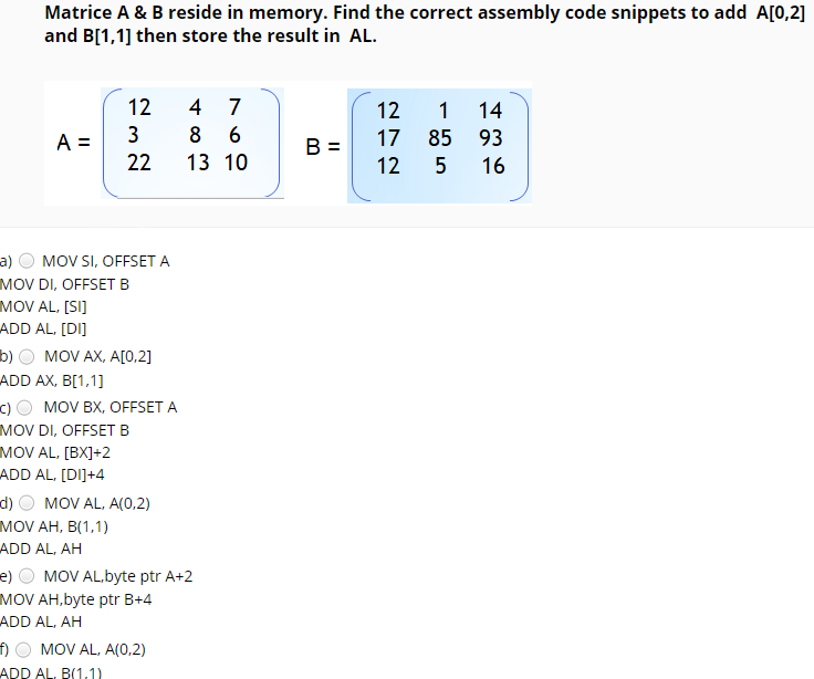Matrice A & B reside in memory. Find the correct assembly code snippets to add A[0,2]
and B[1,1] then store the result in AL.
12
4
7
12
1 14
3
8
A =
22
17
85 93
B =
13 10
12
16
a) O MOV SI, OFFSET A
MOV DI, OFFSET B
MOV AL, [SI]
ADD AL, [DI]
b) О MOV AX, AО,2]
ADD AX, B[1,1]
c) O MOV BX, OFFSET A
MOV DI, OFFSETB
MOV AL, [BX]+2
ADD AL, [DI]+4
d)
MOV AL, A(0,2)
MOV AH, B(1,1)
ADD AL, AH
e) O MOV AL,byte ptr A+2
MOV AH, byte ptr B+4
ADD AL, AH
MOV AL, A(0,2)
ADD AL, B(1.1)
