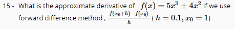 15 - What is the approximate derivative of f(x) = 5x + 4x? if we use
f(zo+h)-f(x0)
forward difference method,
(h = 0.1, xo = 1)
%3D
