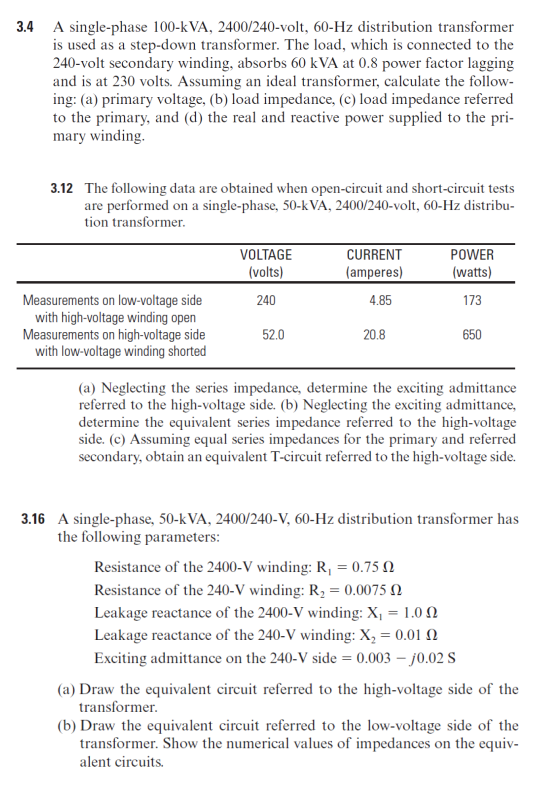 3.4 A single-phase 100-kVA, 2400/240-volt, 60-Hz distribution transformer
is used as a step-down transformer. The load, which is connected to the
240-volt secondary winding, absorbs 60 kVA at 0.8 power factor lagging
and is at 230 volts. Assuming an ideal transformer, calculate the follow-
ing: (a) primary voltage, (b) load impedance, (c) load impedance referred
to the primary, and (d) the real and reactive power supplied to the pri-
mary winding.
3.12 The following data are obtained when open-circuit and short-circuit tests
are performed on a single-phase, 50-k VA, 2400/240-volt, 60-Hz distribu-
tion transformer.
VOLTAGE
CURRENT
POWER
(volts)
(amperes)
(watts)
Measurements on low-voltage side
with high-voltage winding open
Measurements on high-voltage side
with low-voltage winding shorted
240
4.85
173
52.0
20.8
650
(a) Neglecting the series impedance, determine the exciting admittance
referred to the high-voltage side. (b) Neglecting the exciting admittance,
determine the equivalent series impedance referred to the high-voltage
side. (c) Assuming equal series impedances for the primary and referred
secondary, obtain an equivalent T-circuit referred to the high-voltage side.
3.16 A single-phase, 50-kVA, 2400/240-V, 60-Hz distribution transformer has
the following parameters:
Resistance of the 2400-V winding: R, = 0.75 N
Resistance of the 240-V winding: R, = 0.0075 N
Leakage reactance of the 2400-V winding: X, = 1.0 0
Leakage reactance of the 240-V winding: X, = 0.01 N
Exciting admittance on the 240-V side = 0.003 – j0.02 S
(a) Draw the equivalent circuit referred to the high-voltage side of the
transformer.
(b) Draw the equivalent circuit referred to the low-voltage side of the
transformer. Show the numerical values of impedances on the equiv-
alent circuits.
