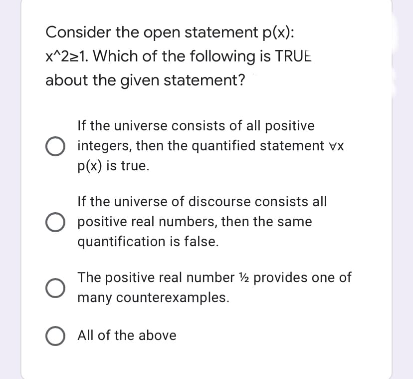 Consider the open statement p(x):
x^221. Which of the following is TRUE
about the given statement?
If the universe consists of all positive
O integers, then the quantified statement vx
p(x) is true.
If the universe of discourse consists all
O positive real numbers, then the same
quantification is false.
The positive real number ½ provides one of
many counterexamples.
O All of the above
