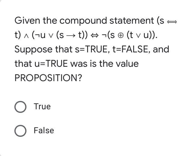 Given the compound statement (s
t) ^ (¬u v (s → t)) → ¬(s © (t v u)).
Suppose that s=TRUE, t=FALSE, and
that u=TRUE was is the value
PROPOSITION?
True
O False
