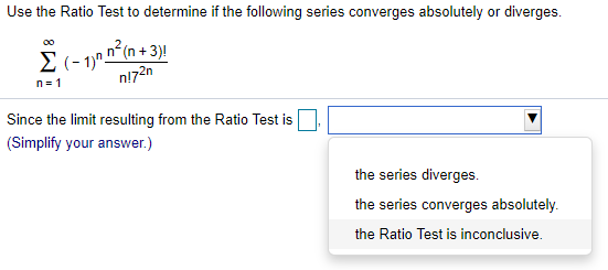 Use the Ratio Test to determine if the following series converges absolutely or diverges.
00
E(- 1,n n^(n + 3)!
n= 1
n!72n
Since the limit resulting from the Ratio Test is
(Simplify your answer.)
the series diverges.
the series converges absolutely.
the Ratio Test is inconclusive.
