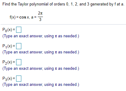 Find the Taylor polynomial of orders 0, 1, 2, and 3 generated by f at a.
2n
f(x) = cos x, a =
3
Po(x) =O
(Type an exact answer, using 1 as needed.)
P,(x) =O
(Type an exact answer, using a as needed.)
P2(x) =O
(Type an exact answer, using n as needed.)
P3(x)= |
(Type an exact answer, using n as needed.)
