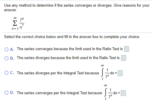 Use any method to determine if the series converges or diverges. Give reasons for your
answer.
Σ
n = 1
Select the correct choice below and fill in the answer box to complete your choice.
O A. The series converges because the limit used in the Ratio Test is
O B. The series diverges because the limit used in the Ratio Test is
OC. The series diverges per the Integral Test because
dx =
O D. The series converges per the Integral Test because -dx=
1
