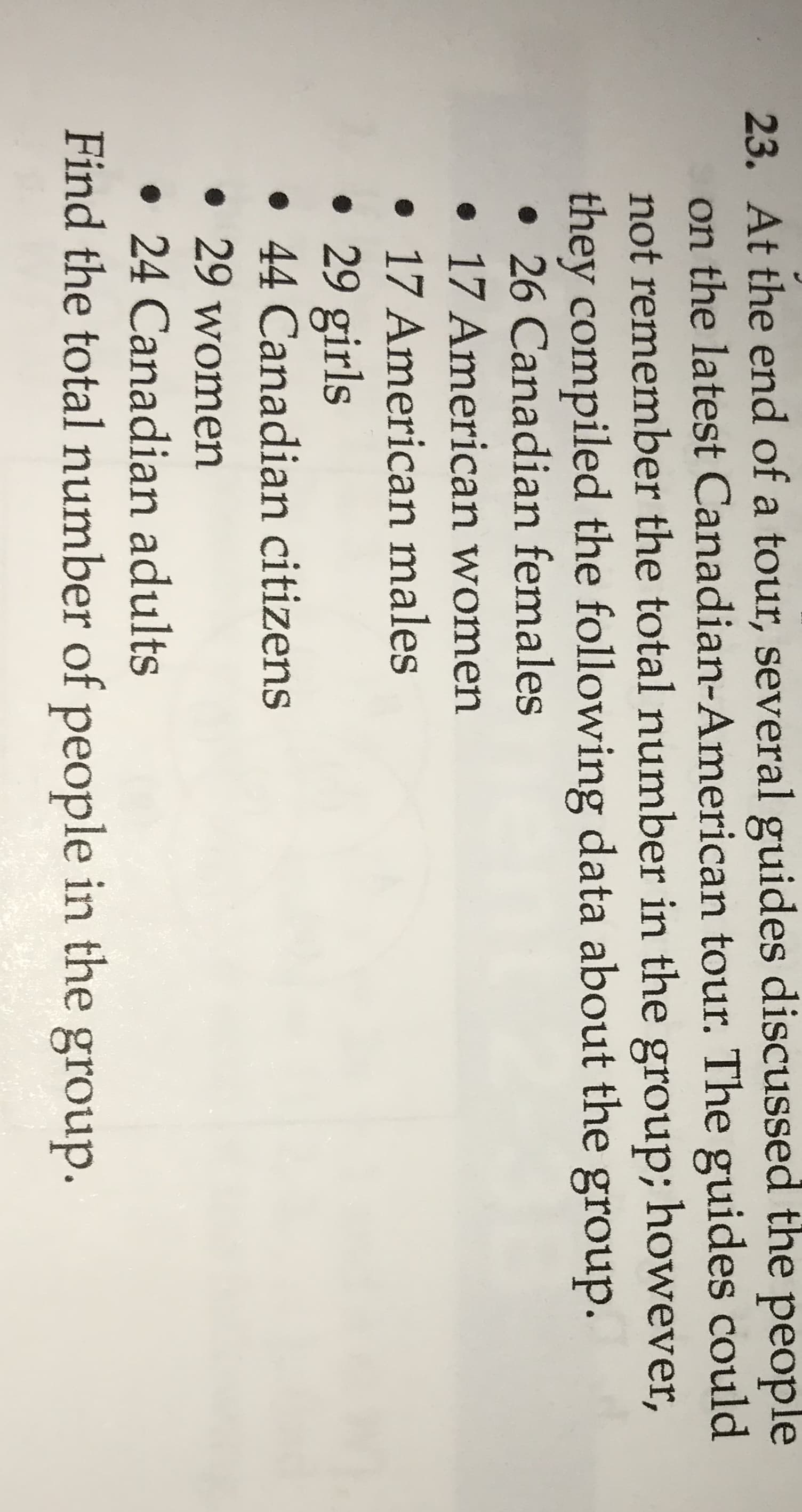 23. At the end of a tour, several guides discussed the people
on the latest Canadian-American tour. The guides could
not remember the total number in the group; however,
they compiled the following data about the group.
• 26 Canadian females
• 17 American women
• 17 American males
• 29 girls
• 44 Canadian citizens
• 29 women
• 24 Canadian adults
Find the total number of people in the group.
