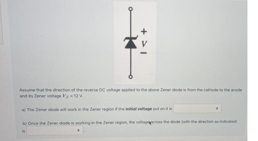 V
Assume that the direction of the reverse DC voltage applied to the above Zener diode is from the cathode to the anode
and its Zener voltage Vz = 12 V.
a) The Zener diode will work in the Zener region if the initial voltage put on it is
b) Once the Zener diode is working in the Zener region, the voltageacross the diode (with the direction as indicated)
is
