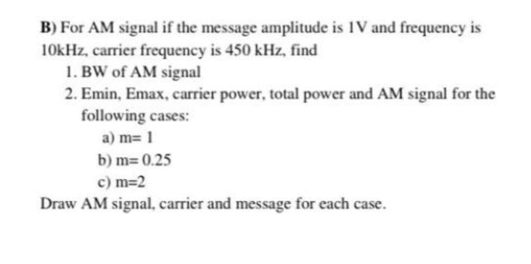 B) For AM signal if the message amplitude is IV and frequency is
10kHz, carrier frequency is 450 kHz, find
1. BW of AM signal
2. Emin, Emax, carrier power, total power and AM signal for the
following cases:
a) m= 1
b) m= 0.25
c) m=2
Draw AM signal, carrier and message for each case.
