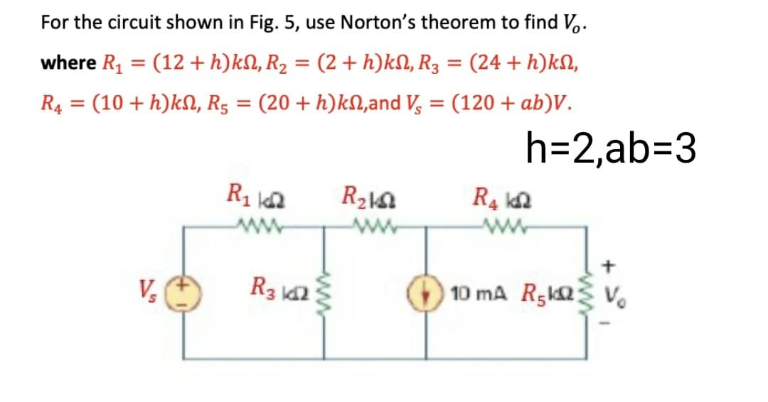 For the circuit shown in Fig. 5, use Norton's theorem to find V..
where R, = (12 + h)kN, R2 = (2 + h)kN, R3
(24 + h)kN,
%3D
R4 = (10 + h)kN, R5 = (20 + h)kN,and V, = (120 + ab)V.
h=2,ab=D3
V,
R3
10 mA Rgka v.
