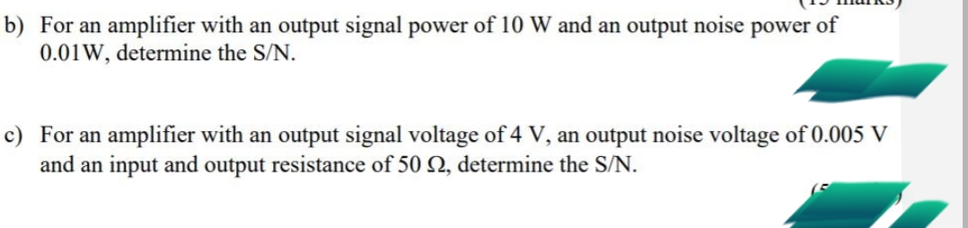 b) For an amplifier with an output signal power of 10 W and an output noise power of
0.01W, determine the S/N.
c) For an amplifier with an output signal voltage of 4 V, an output noise voltage of 0.005 V
and an input and output resistance of 50 2, determine the S/N.
