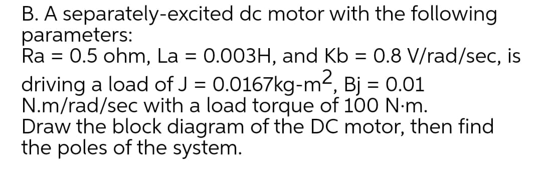B. A separately-excited dc motor with the following
parameters:
Ra = 0.5 ohm, La = 0.003H, and Kb = 0.8 V/rad/sec, is
driving a load of J = 0.0167kg-m², Bj = 0.01
N.m/rad/sec with a load torque of 100 N-m.
Draw the block diagram of the DC motor, then find
the poles of the system.
%3D
