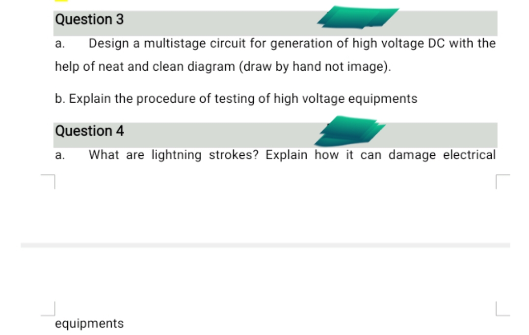 Question 3
а.
Design a multistage circuit for generation of high voltage DC with the
help of neat and clean diagram (draw by hand not image).
b. Explain the procedure of testing of high voltage equipments
Question 4
а.
What are lightning strokes? Explain how it can damage electrical
equipments
