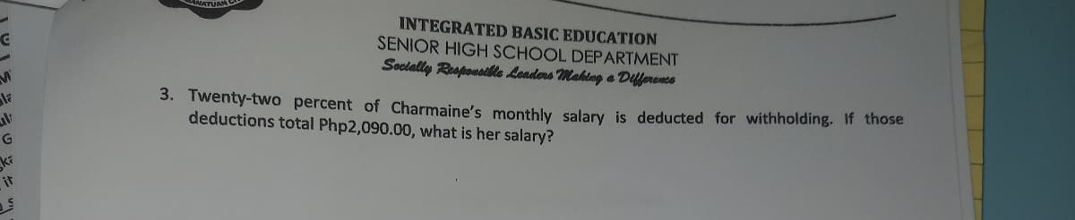 INTEGRATED BASIC EDUCATION
SENIOR HIGH SCHOOL DEPARTMENT
Socially Responsoile Leaders Mahlng a Difference
3. Twenty-two percent of Charmaine's monthly salary is deducted for withholding. If those
deductions total Php2,090.00, what is her salary?
it
