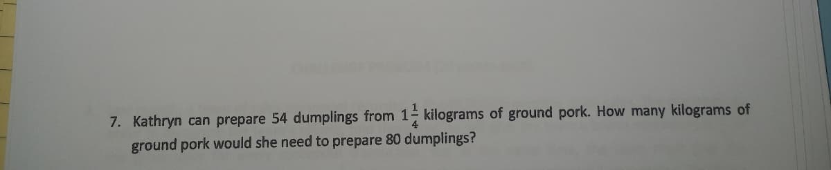 7. Kathryn can prepare 54 dumplings from 1- kilograms of ground pork. How many kilograms of
ground pork would she need to prepare 80 dumplings?
4
