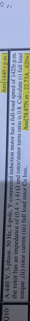 Ans[1440 r.p.m.]
A 440 V, 3-phase, 50 Hz, 4-pole, Y-connected induction motor has a full-load speed of 1425r.p.m.
the rotor has an impedance of (0.4 +j 4) Q and rotor/stator turns ratio is 0.8. Calculate (i) full load
torque ,(ii) rotor curren (iii) full load rotor Cu loss.
Ans[78.87N.m ; 22.73A, 620w]
