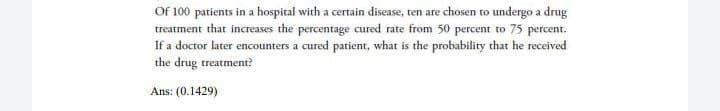Of 100 patients in a hospital with a certain disease, ten are chosen to undergo a drug
treatment that increases the percentage cured rate from 50 percent to 75 percent.
If a doctor later encounters a cured patient, what is the probability that he received
the drug treatment?
Ans: (0.1429)
