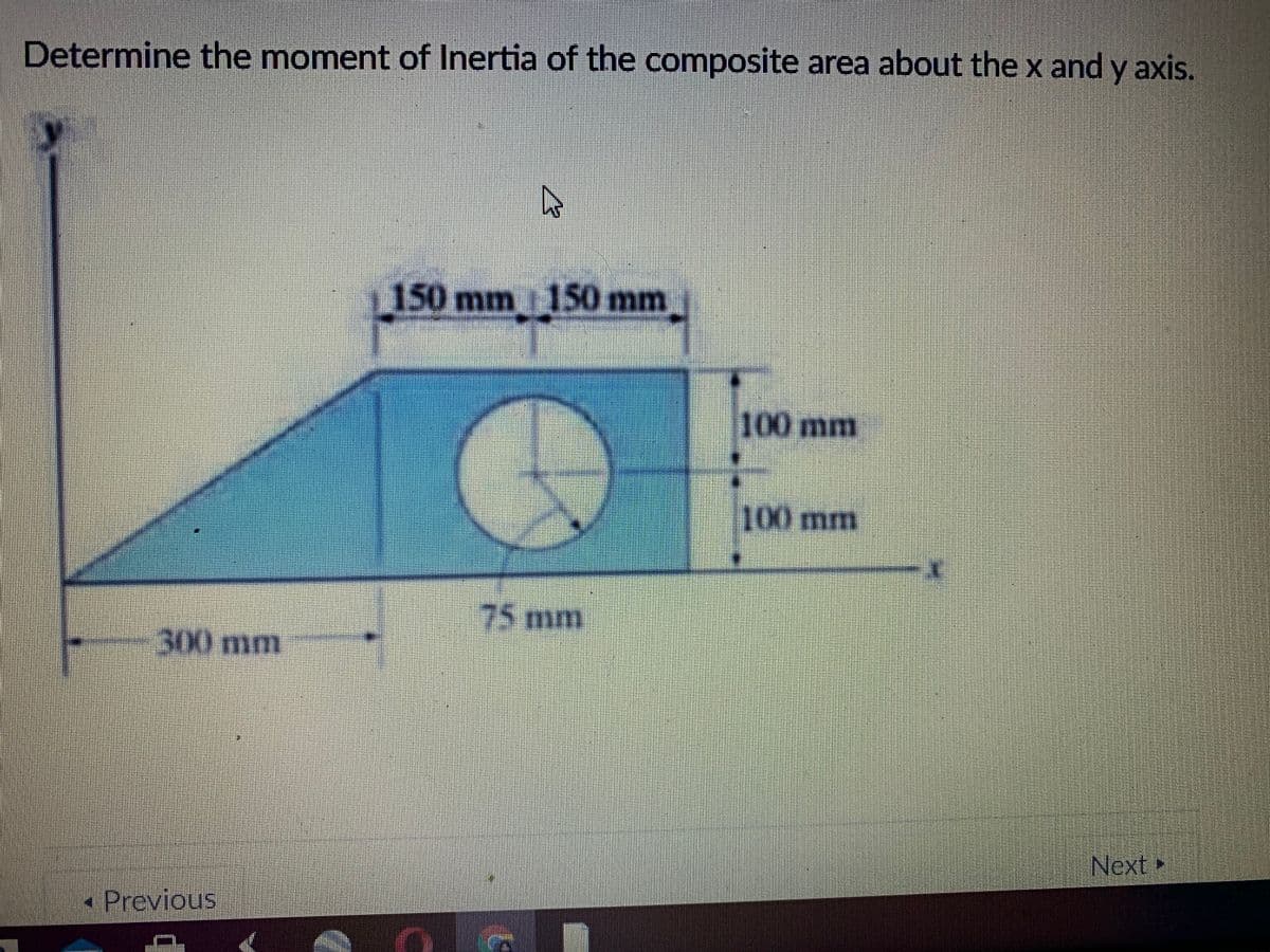 Determine the moment of Inertia of the composite area about the x and y axis.
150 mm 150 mm
100 mm
100mm
75mm
300 mm
Next
Previous
