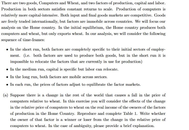 There are two goods, Computers and Wheat, and two factors of production, capital and labor.
Production in both sectors satisfies constant returns to scale. Production of computers is
relatively more capital-intensive. Both input and final goods markets are competitive. Goods
are freely traded internationally, but factors are immobile across countries. We will focus our
analysis on the Home country. In the initial equilibrium, the Home country produces both
computers and wheat, but only exports wheat. In our analysis, we will consider the following
sequence of time-frames:
. In the short run, both factors are completely specific to their initial sectors of employ-
ment. (i.e. both factors are used to produce both goods, but in the short run it is
impossible to relocate the factors that are currently in use for production)
• In the medium run, capital is specific but labor can relocate.
• In the long run, both factors are mobile across sectors.
• In each run, the prices of factors adjust to equilibrate the factor markets.
(a) Suppose there is a change in the rest of the world that causes a fall in the price of
computers relative to wheat. In this exercise you will consider the effects of the change
in the relative price of computers to wheat on the real income of the owners of the factors
of production in the Home Country. Reproduce and complete Table 1. Write whether
the owner of that factor is a winner or loser from the change in the relative price of
computers to wheat. In the case of ambiguity, please provide a brief explanation.