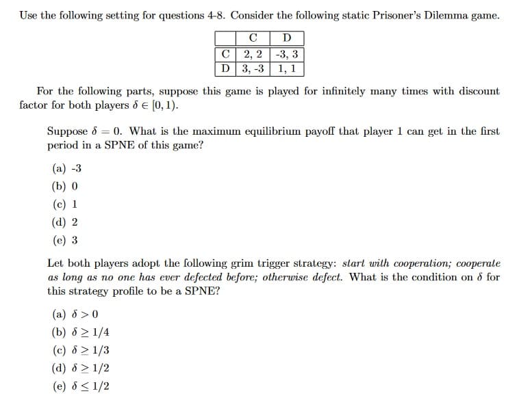Use the following setting for questions 4-8. Consider the following static Prisoner's Dilemma game.
C D
2, 2-3, 3
3, -3 1, 1
For the following parts, suppose this game is played for infinitely many times with discount
factor for both players & € [0, 1).
C
D
Suppose 8 = 0. What is the maximum equilibrium payoff that player 1 can get in the first
period in a SPNE of this game?
(a) -3
(b) 0
(c) 1
(d) 2
(e) 3
Let both players adopt the following grim trigger strategy: start with cooperation; cooperate
as long as no one has ever defected before; otherwise defect. What is the condition on & for
this strategy profile to be a SPNE?
(a) 8 >0
(b) 8 ≥ 1/4
(c) 8 > 1/3
(d) 8 ≥ 1/2
(e) 8 ≤ 1/2