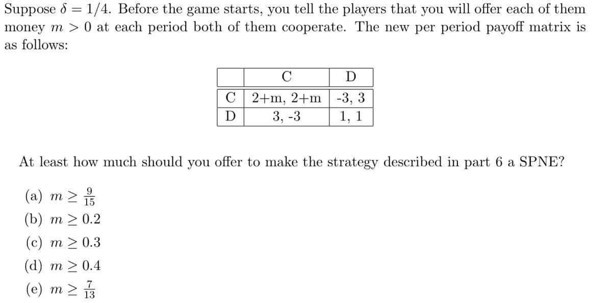 Suppose d = 1/4. Before the game starts, you tell the players that you will offer each of them
money m > 0 at each period both of them cooperate. The new per period payoff matrix is
as follows:
(d) m≥ 0.4
(e) m≥ 1/1/3
C
D
At least how much should you offer to make the strategy described in part 6 a SPNE?
(a) m≥ 1/1/5
9
(b) m≥ 0.2
(c) m≥ 0.3
این
C
D
2+m, 2+m| -3, 3
3, -3
1, 1
