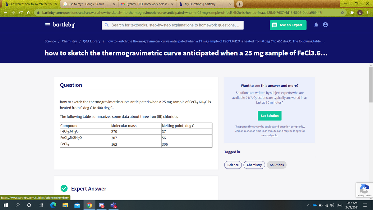 b Answered: how to sketch the the X
G usd to myr - Google Search
M Syahmi, FREE homework help is
b My Questions | bartleby
合
i bartleby.com/questions-and-answers/how-to-sketch-the-thermogravimetric-curve-anticipated-when-a-25-mg-sample-of-fecl3.6h2o-is-heated-fr/aae52fb0-7637-4d13-8602-0befa96f447f
= bartleby
Search for textbooks, step-by-step explanations to homework questions, ...
Ask an Expert
Science / Chemistry / Q&A Library / how to sketch the thermogravimetric curve anticipated when a 25 mg sample of FeCl3.6H2O is heated from 0 deg C to 400 deg C. The following table...
how to sketch the thermogravimetric curve anticipated when a 25 mg sample of FeCl3.6...
Question
Want to see this answer and more?
Solutions are written by subject experts who are
available 24/7. Questions are typically answered in as
how to sketch the thermogravimetric curve anticipated when a 25 mg sample of FeCl3.6H20 is
heated from 0 deg C to 400 deg C.
fast as 30 minutes.*
The following table summarizes some data about three iron (III) chlorides
See Solution
Compound
FeCl3.6H20
FeCl3.5/2H20
FeCl3
Molecular mass
Melting point, deg C
37
*Response times vary by subject and question complexity.
270
Median response time is 34 minutes and may be longer for
new subjects.
207
56
162
306
Tagged in
Science
Chemistry
Solutions
Expert Answer
Privacy - Terms
https://www.bartleby.com/subject/science/chemistry
9:47 AM
O G ) ENG
24/1/2021
