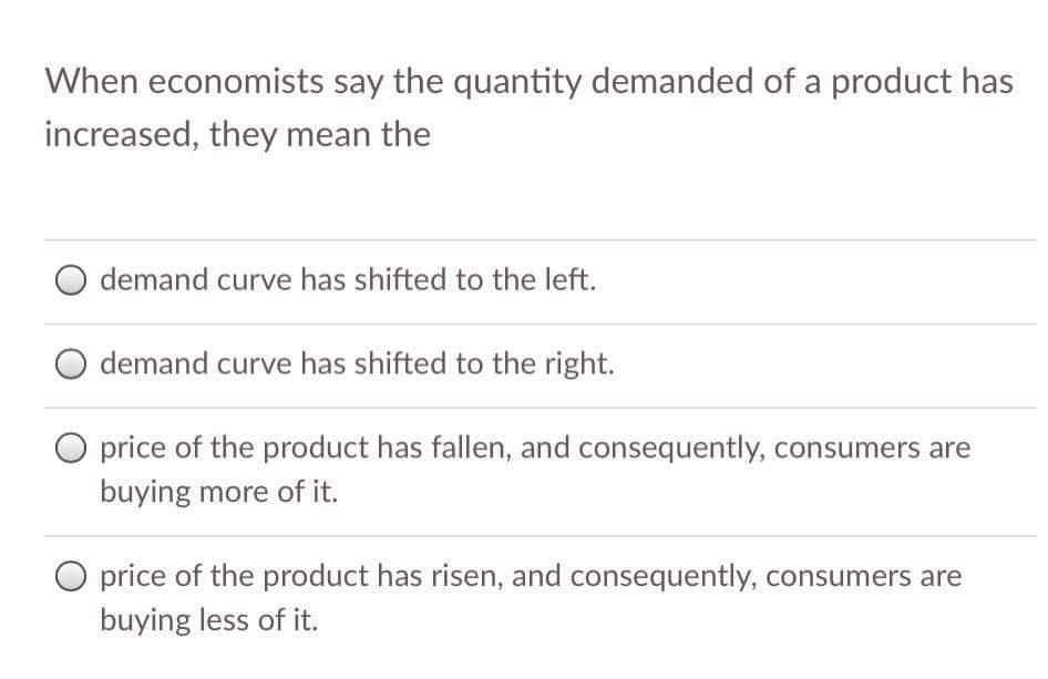 When economists say the quantity demanded of a product has
increased, they mean the
demand curve has shifted to the left.
demand curve has shifted to the right.
O price of the product has fallen, and consequently, consumers are
buying more of it.
price of the product has risen, and consequently, consumers are
buying less of it.
