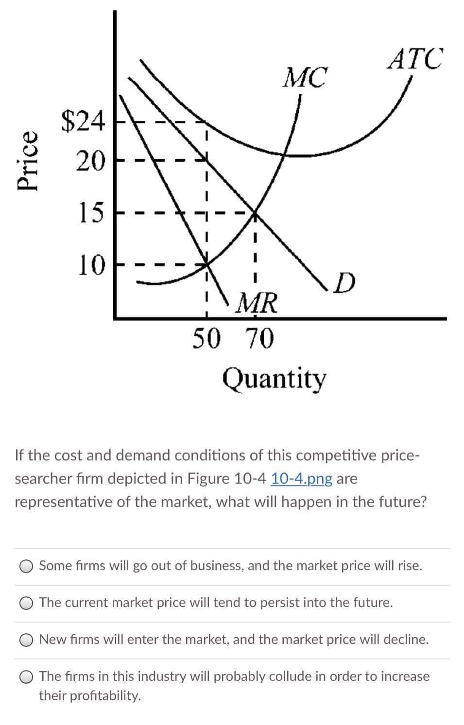 ATC
MC
$24
20
15
10
MR
50 70
Quantity
If the cost and demand conditions of this competitive price-
searcher firm depicted in Figure 10-4 10-4.png are
representative of the market, what will happen in the future?
Some firms will go out of business, and the market price will rise.
The current market price will tend to persist into the future.
New firms will enter the market, and the market price will decline.
O The firms in this industry will probably collude in order to increase
their profitability.
Price
