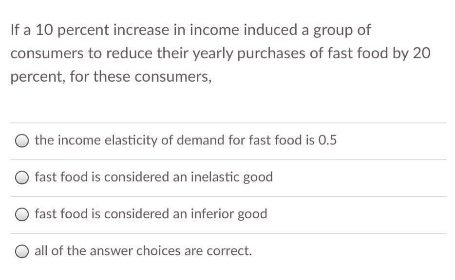 If a 10 percent increase in income induced a group of
consumers to reduce their yearly purchases of fast food by 20
percent, for these consumers,
the income elasticity of demand for fast food is 0.5
O fast food is considered an inelastic good
O fast food is considered an inferior good
O all of the answer choices are correct.
