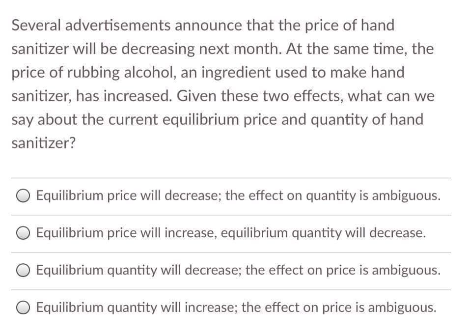 Several advertisements announce that the price of hand
sanitizer will be decreasing next month. At the same time, the
price of rubbing alcohol, an ingredient used to make hand
sanitizer, has increased. Given these two effects, what can we
say about the current equilibrium price and quantity of hand
sanitizer?
O Equilibrium price will decrease; the effect on quantity is ambiguous.
Equilibrium price will increase, equilibrium quantity will decrease.
O Equilibrium quantity will decrease; the effect on price is ambiguous.
O Equilibrium quantity will increase; the effect on price is ambiguous.
