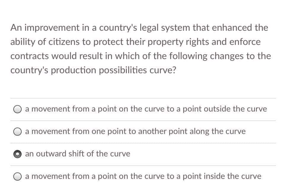 An improvement in a country's legal system that enhanced the
ability of citizens to protect their property rights and enforce
contracts would result in which of the following changes to the
country's production possibilities curve?
a movement from a point on the curve to a point outside the curve
a movement from one point to another point along the curve
an outward shift of the curve
a movement from a point on the curve to a point inside the curve
