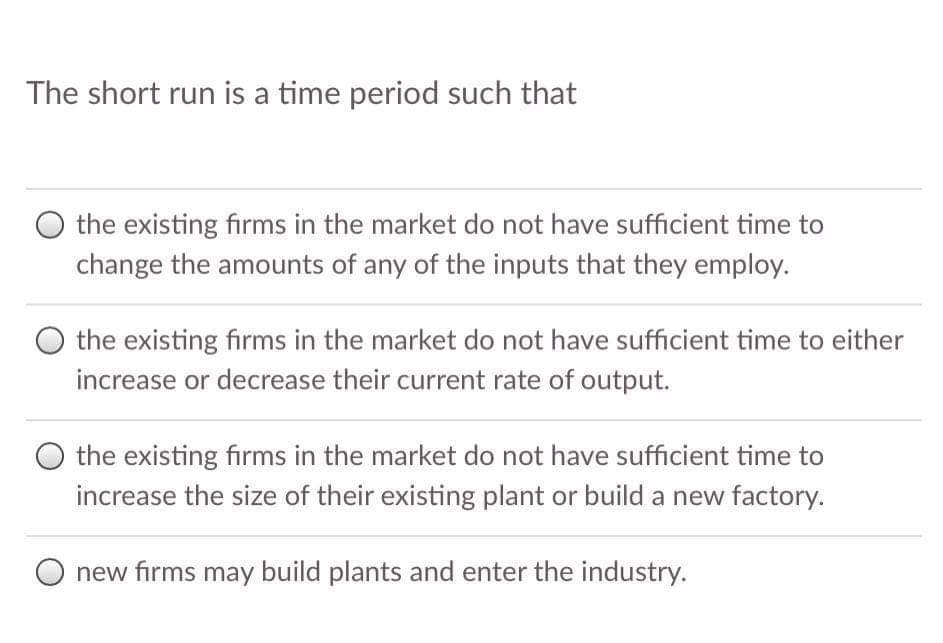 The short run is a time period such that
the existing firms in the market do not have sufficient time to
change the amounts of any of the inputs that they employ.
O the existing firms in the market do not have sufficient time to either
increase or decrease their current rate of output.
the existing firms in the market do not have sufficient time to
increase the size of their existing plant or build a new factory.
new firms may build plants and enter the industry.

