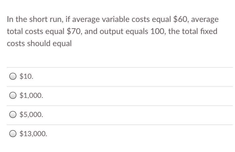 In the short run, if average variable costs equal $60, average
total costs equal $70, and output equals 100, the total fixed
costs should equal
O $10.
O $1,000.
O $5,000.
O $13,000.
