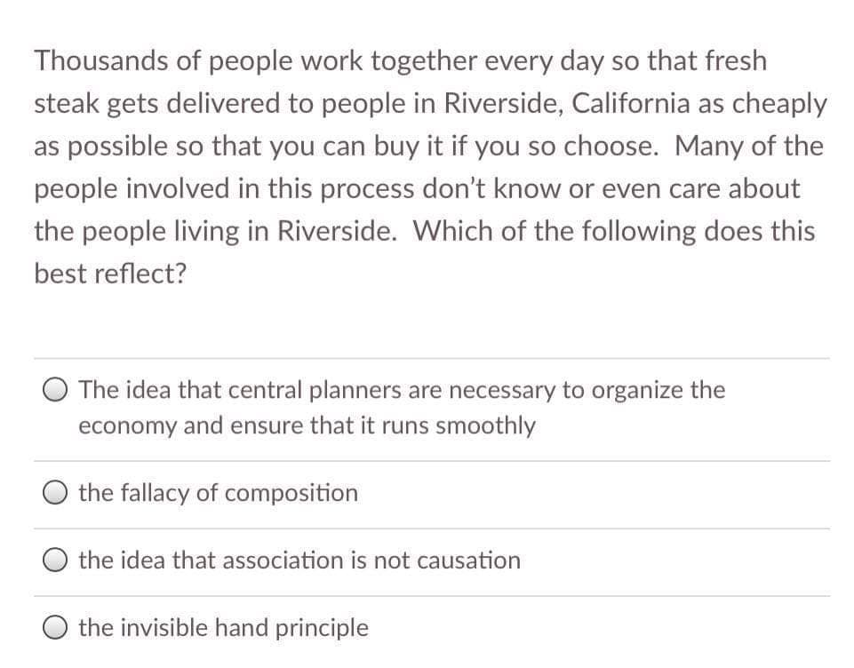 Thousands of people work together every day so that fresh
steak gets delivered to people in Riverside, California as cheaply
as possible so that you can buy it if you so choose. Many of the
people involved in this process don't know or even care about
the people living in Riverside. Which of the following does this
best reflect?
O The idea that central planners are necessary to organize the
economy and ensure that it runs smoothly
the fallacy of composition
the idea that association is not causation
O the invisible hand principle
