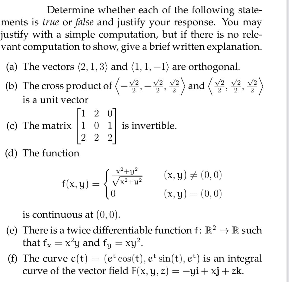 Determine whether each of the following state-
ments is true or false and justify your response. You may
justify with a simple computation, but if there is no rele-
vant computation to show, give a brief written explanation.
(a) The vectors (2, 1, 3) and (1, 1, –1) are orthogonal.
V2 V2
(b) The cross product of (-,-, ) and ( v v2
2
2
is a unit vector
[1 2 0
(c) The matrix 1
1
0 1 is invertible.
2 2 2
(d) The function
x²+y²
x²+y?
2
(x, y) # (0,0)
f(x, y)
(x, y) = (0,0)
6.
is continuous at (0,0).
(e) There is a twice differentiable function f: R? → R such
that fx = x²y and fy = xy².
(f) The curve c(t) = (e' cos(t), et sin(t), e') is an integral
curve of the vector field F(x, y, z) = -yi+ xj+ zk.

