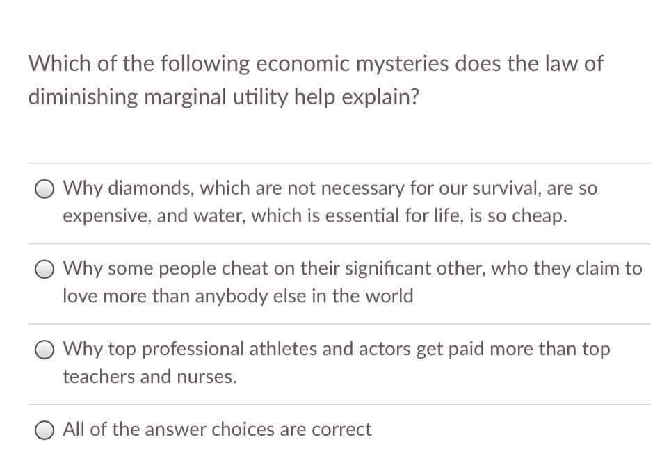 Which of the following economic mysteries does the law of
diminishing marginal utility help explain?
Why diamonds, which are not necessary for our survival, are so
expensive, and water, which is essential for life, is so cheap.
O Why some people cheat on their significant other, who they claim to
love more than anybody else in the world
Why top professional athletes and actors get paid more than top
teachers and nurses.
O All of the answer choices are correct
