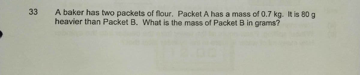 33
A baker has two packets of flour. Packet A has a mass of 0.7 kg. It is 80 g
heavier than Packet B. What is the mass of Packet B in grams?