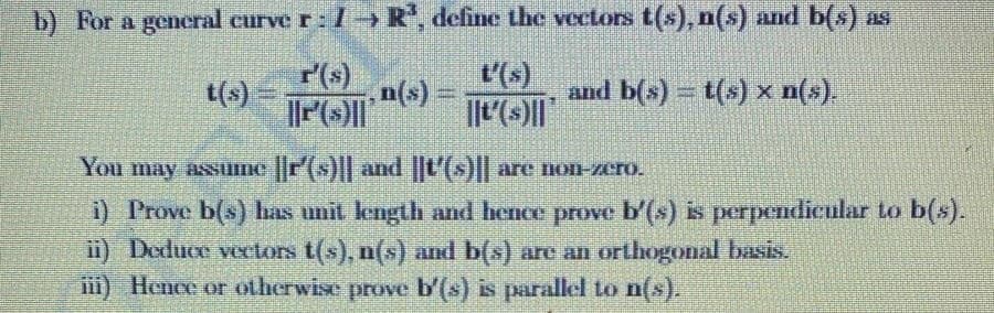 b) For a general curve r: 1R, define the vectors t(s), n(s) and b(s) as
r(s)
t(s)
t'(s)
n(s)
and b(s) = t(s) x n(x).
You may assume r(s) and ||t'(s)|| are non-zero.
i) Prove b(s) has unit length and hence prove b'(s) is perpendicular to b(s).
i) Deduce veclors t(s), n(s) and b(s) are an orthogonal basis.
iii) Hence or otherwise prove b'(s) is parallel to n(s).

