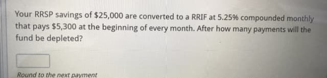 Your RRSP savings of $25,000 are converted to a RRIF at 5.25% compounded monthly
that pays $5,300 at the beginning of every month. After how many payments will the
fund be depleted?
Round to the next payment
